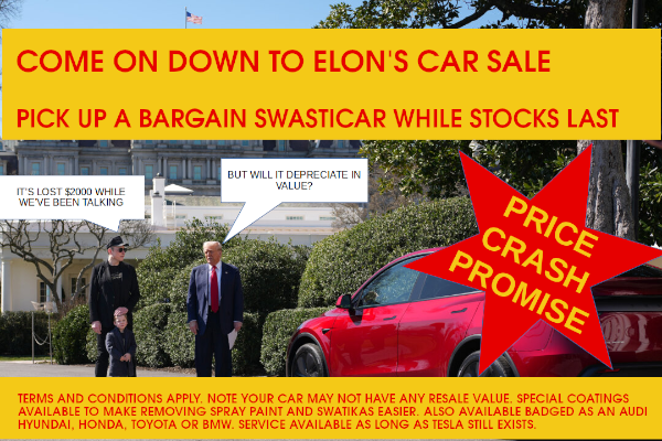 Musk delivering a new Tesla car to Trump with the caption: COME ON DOWN TO ELON'S CAR SALE. PICK UP A BARGAIN SWASTICAR WHILE STOCKS LAST. Speech balloon from Trump: But will it depreciate in value? Speech balloon from Musk: It's lost $2000 while we've been talking Terms and conditions apply,. Note your car may not have any resale value. Special coatings available to make removing spray paint and swastikas easier. Also available badges as an Audi, Hyundai. Honda , Toyota or BMW. Service available as long as Tesla still exists.